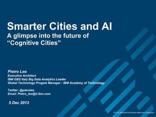 Smarter Cities and AI
A glimpse into the future of
“Cognitive Cities”

Pietro Leo
Executive Architect
IBM GBS Italy Big Data Analytics Leader
Global Technology Progam Manager - IBM Academy of Technology
Twitter: @pieroleo
Email: Pietro_leo@it.ibm.com

5 Dec 2013
© 2013 International Business Machines Corporation

 