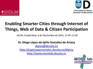 1
Enabling Smarter Cities through Internet of
Things, Web of Data & Citizen Participation
UCLM, Ciudad Real, 4 de Noviembre de 2015, 11:45-12:30
Dr. Diego López-de-Ipiña González-de-Artaza
dipina@deusto.es
http://paginaspersonales.deusto.es/dipina
http://www.morelab.deusto.es
 