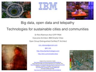 Big data, open data and telepathy
Technologies for sustainable cities and communities
Dr Rick Robinson AoU CITP FRSA
Executive Architect, IBM Smarter Cities
Open Group Distinguished Certified IT Architect
rick_robinson@uk.ibm.com
@dr_rick
http://theurbantechnologist.com/
http://ibm.com/smartercities/
Analysis of bus movements in Dublin
http://www-03.ibm.com/press/us/en/pressrelease/41068.wss
Image captured by MRI scan by Shinji Nishimoto et al, UC Berkley, 2011
https://sites.google.com/site/gallantlabucb/publications/nishimoto-et-al-2011
Pedestrian roundabout in Shanghai, China, by Chris UK
http://www.flickr.com/photos/_chrisuk/7580861928/
3D printer by Media Lab Prado
http://www.flickr.com/photos/medialab-prado/5839088528/
 