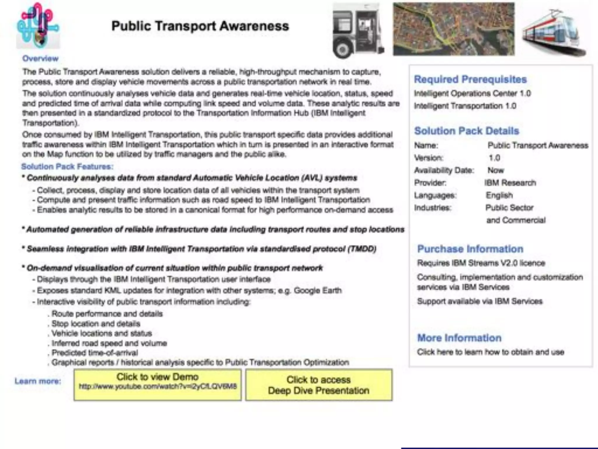 IBM Research and Development - Ireland


Our Dublin Experience (2011)

•  Complex system & analytics challenges                                                              Parkin
                                                                                                        g
   •  Data diversity, heterogeneity                                                                   capacit
                                                                                                        y
   •  Data accuracy, sparsity                                                            Timetabl
                                                                                                                      C
                                                                  700 intersections                                   ar
   •  Data volume                                                 4,000 loop detectors
                                                                                         es
                                                                  20,000 tuples / min



                                                                                         Routes &           SCATS
                                                                                         maps              Induction
                                                                                                             loop



                                                                    1,000 buses                                 Accessibi
                                                                    3,000 GPS / min                             lity
                                                                                            Bus AVL
                                                                                            (GPS)
                                                                                                                   CC
                                                                                                                   TV
                                                                         200 CCTV cameras

•  Active relationship with DCC
•  Deployed in Dublin’s DoT                                                                              Bik
                                                                                                         e




                                         © 2011 IBM Corporation
 