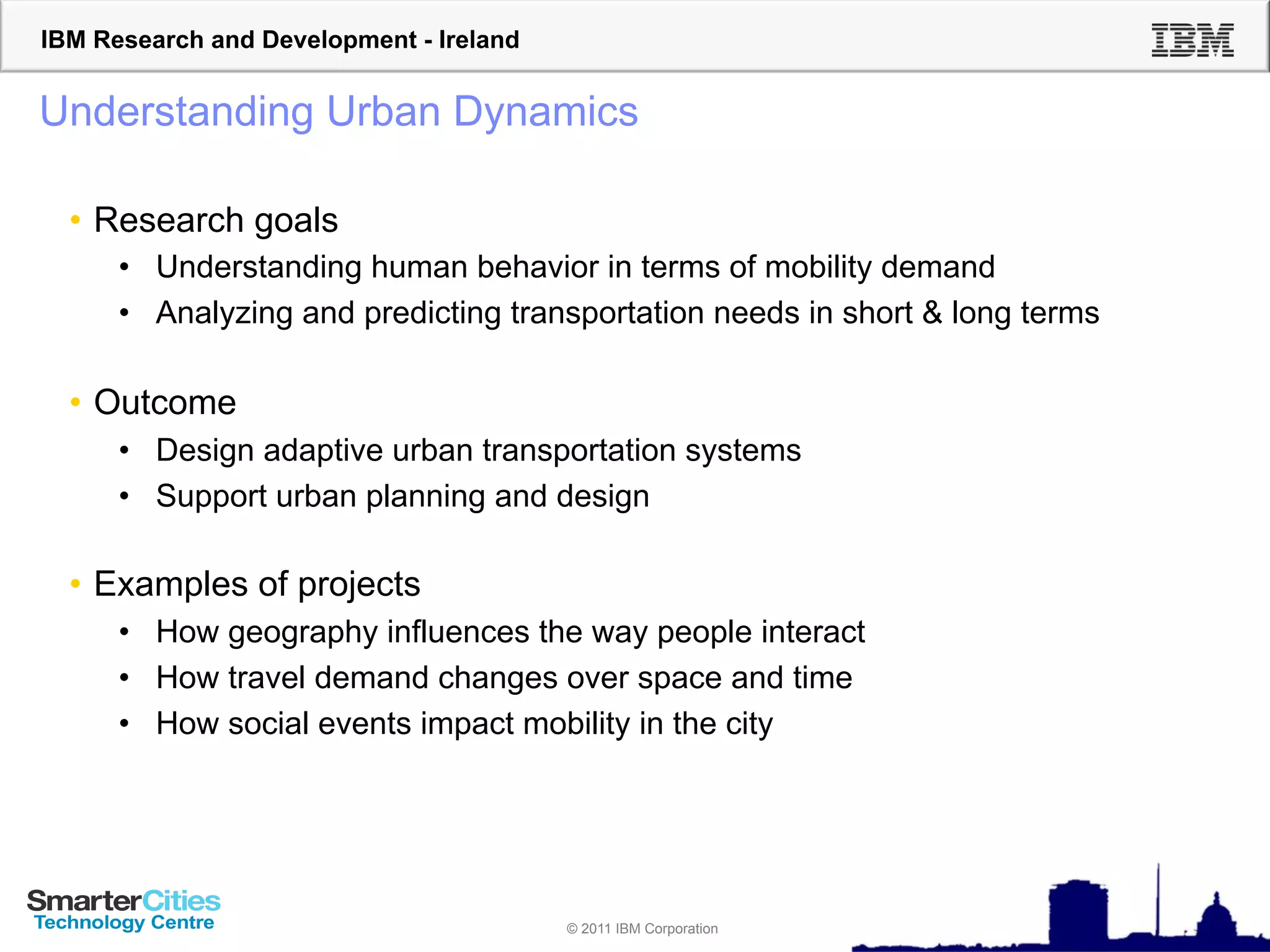 IBM Research and Development - Ireland


Understanding Urban Dynamics

  •  Research goals
      •  Understanding human behavior in terms of mobility demand
      •  Analyzing and predicting transportation needs in short & long terms

  •  Outcome
      •  Design adaptive urban transportation systems
      •  Support urban planning and design

  •  Examples of projects
      •  How geography influences the way people interact
      •  How travel demand changes over space and time
      •  How social events impact mobility in the city




                                         © 2011 IBM Corporation
 