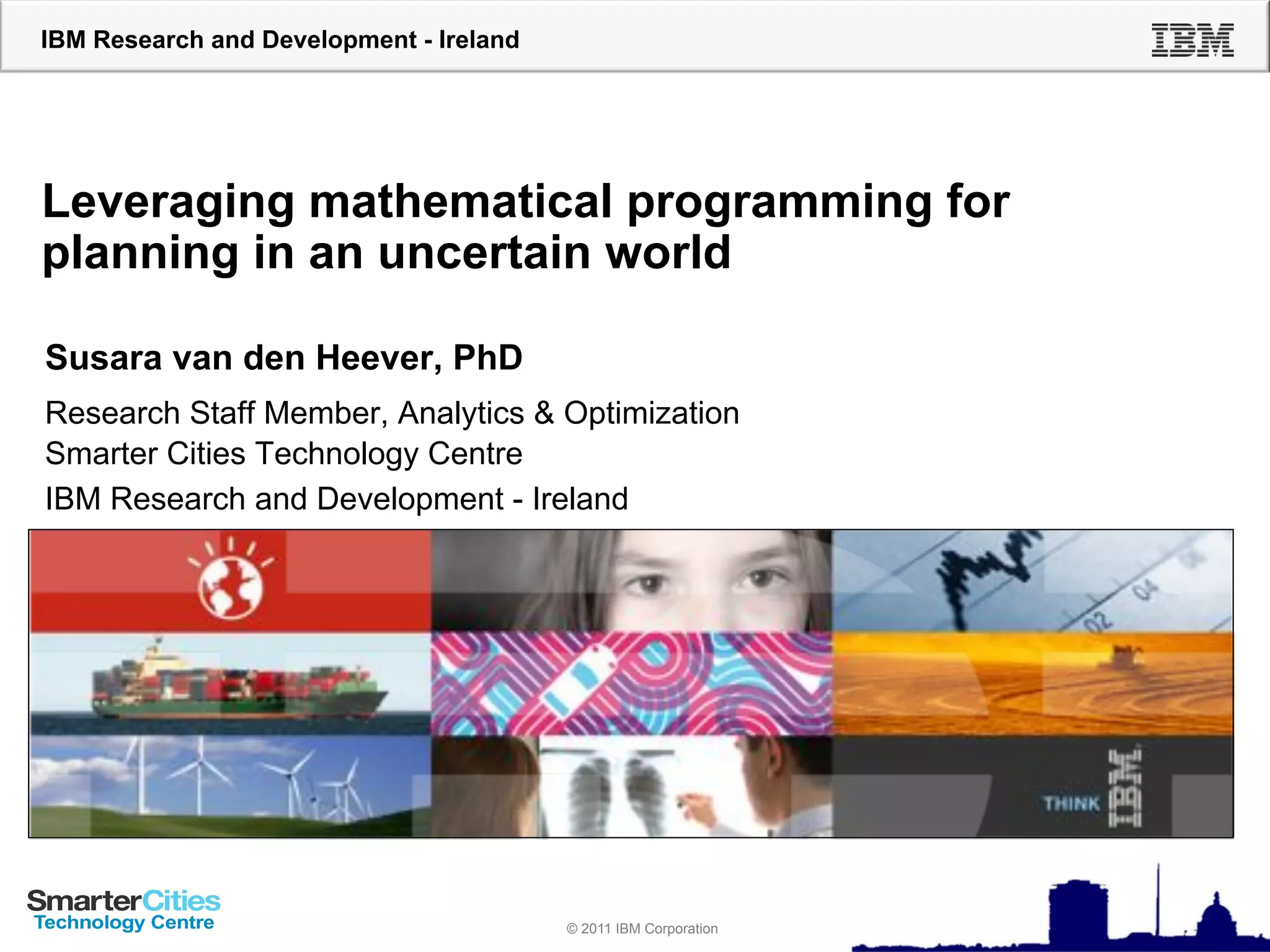 IBM Research and Development - Ireland




Leveraging mathematical programming for
planning in an uncertain world

Susara van den Heever, PhD
Research Staff Member, Analytics & Optimization
Smarter Cities Technology Centre
IBM Research and Development - Ireland




                                         © 2010 IBM Corporation
                                         © 2011 IBM Corporation
 