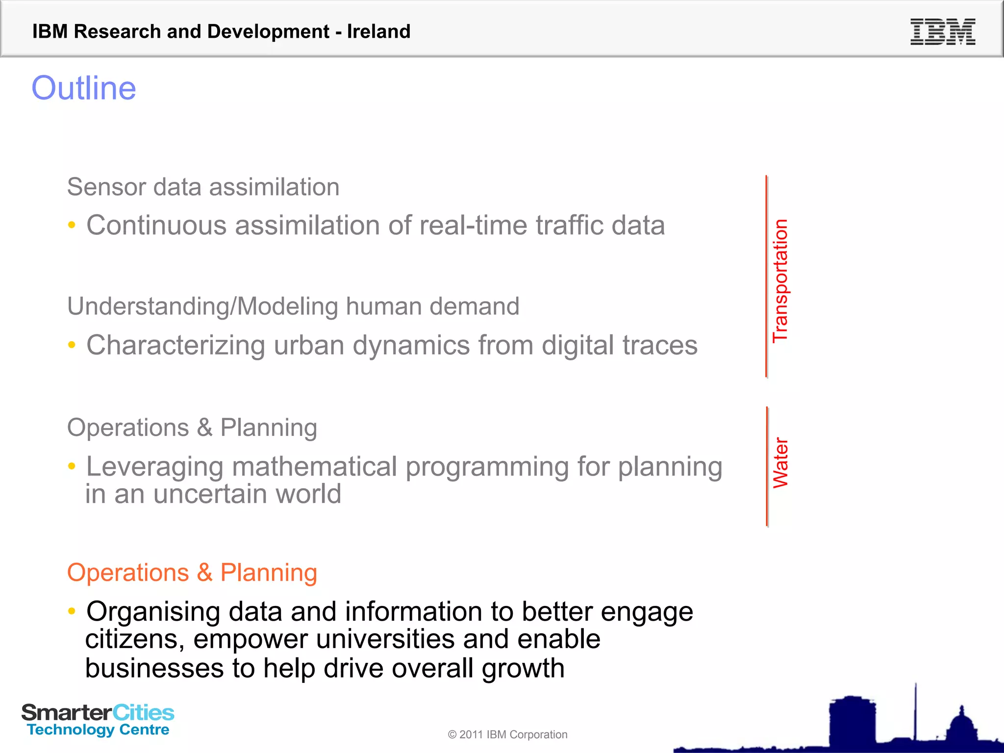 IBM Research and Development - Ireland


Outline

   Sensor data assimilation
   •  Continuous assimilation of real-time traffic data




                                                                  Transportation
   Understanding/Modeling human demand
   •  Characterizing urban dynamics from digital traces

   Operations & Planning




                                                                  Water
   •  Leveraging mathematical programming for planning
      in an uncertain world

   Operations & Planning
   •  Organising data and information to better engage
      citizens, empower universities and enable
      businesses to help drive overall growth

                                         © 2011 IBM Corporation
 