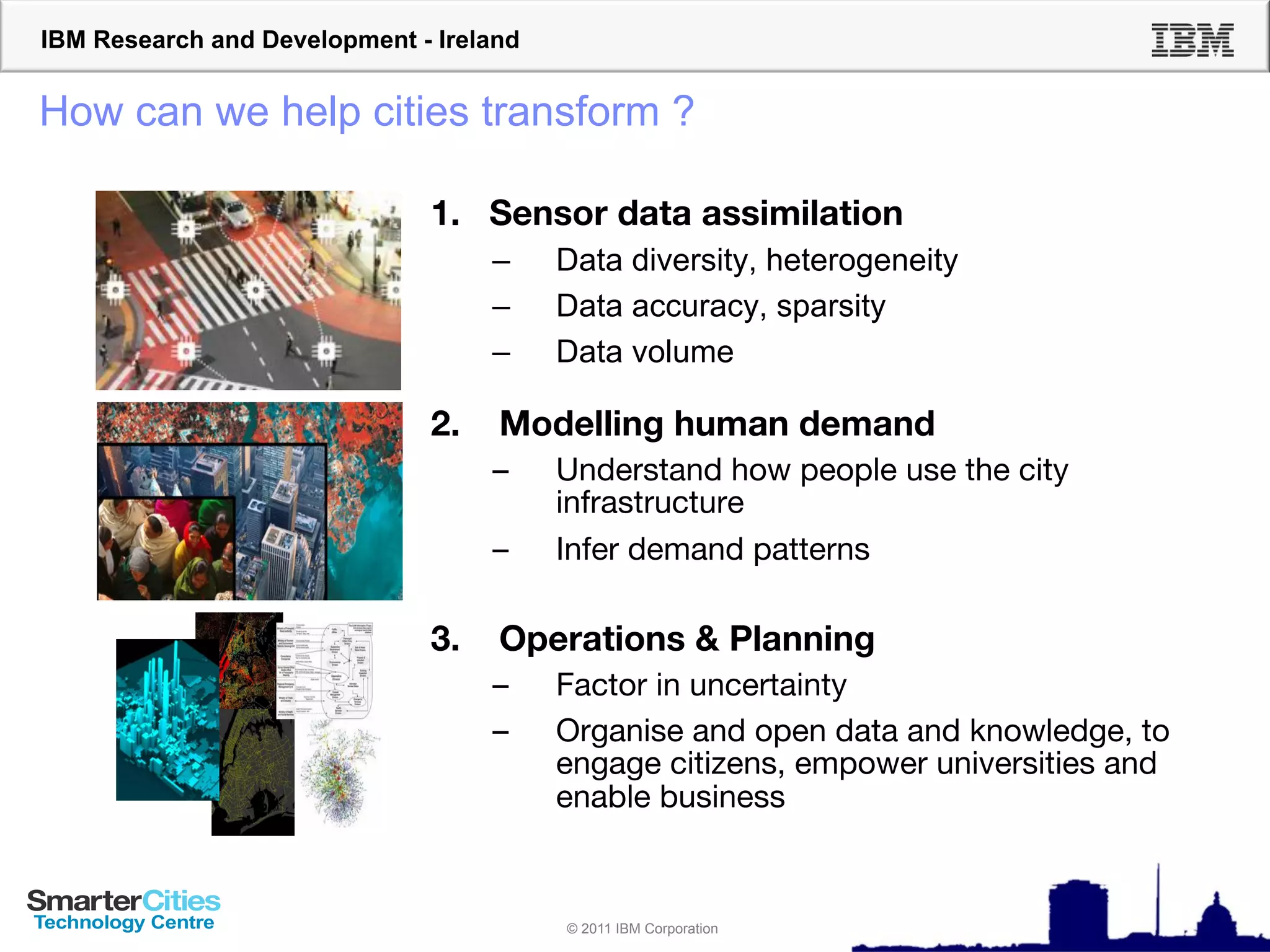 IBM Research and Development - Ireland


How can we help cities transform ?

                              1.  Sensor data assimilation!
                                    –    Data diversity, heterogeneity
                                    –    Data accuracy, sparsity
                                    –    Data volume!
                              !

                              2.    Modelling human demand!
                                    –    Understand how people use the city
                                         infrastructure!
                                    –    Infer demand patterns!

                              3.    Operations & Planning!
                                    –    Factor in uncertainty!
                                    –    Organise and open data and knowledge, to
                                         engage citizens, empower universities and
                                         enable business!


                                         © 2011 IBM Corporation
 