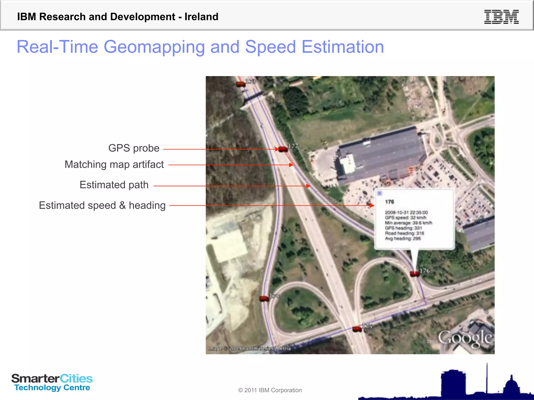 IBM Research and Development - Ireland


Real-Time Geomapping and Speed Estimation




                  GPS probe
         Matching map artifact
            Estimated path
    Estimated speed & heading




                                         © 2011 IBM Corporation
 