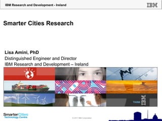 IBM Research and Development - Ireland




Smarter Cities Research



Lisa Amini, PhD
Distinguished Engineer and Director
IBM Research and Development – Ireland




                                         © 2010 IBM Corporation
                                         © 2011 IBM Corporation
 