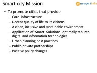 Smart city Mission
• To promote cities that provide
– Core infrastructure
– Decent quality of life to its citizens
– A clean, inclusive and sustainable environment
– Application of ‘Smart’ Solutions- optimally tap into
digital and information technologies
– Urban planning best practices
– Public-private partnerships
– Positive policy changes.
 