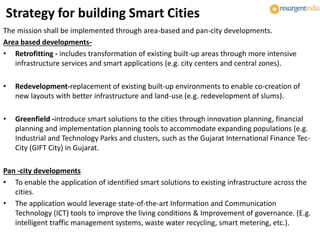 Strategy for building Smart Cities
The mission shall be implemented through area-based and pan-city developments.
Area based developments-
• Retrofitting - includes transformation of existing built-up areas through more intensive
infrastructure services and smart applications (e.g. city centers and central zones).
• Redevelopment-replacement of existing built-up environments to enable co-creation of
new layouts with better infrastructure and land-use (e.g. redevelopment of slums).
• Greenfield -introduce smart solutions to the cities through innovation planning, financial
planning and implementation planning tools to accommodate expanding populations (e.g.
Industrial and Technology Parks and clusters, such as the Gujarat International Finance Tec-
City (GIFT City) in Gujarat.
Pan -city developments
• To enable the application of identified smart solutions to existing infrastructure across the
cities.
• The application would leverage state-of-the-art Information and Communication
Technology (ICT) tools to improve the living conditions & Improvement of governance. (E.g.
intelligent traffic management systems, waste water recycling, smart metering, etc.).
 