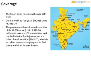 Coverage
• The Smart cities mission will cover 100
cities
• Duration will be five years (FY2015-16 to
FY2019-20).
• The government has allocated an outlay
of Rs 98,000 crore (US$ 15,329.26
million) to execute 100 smart cities, and
the Atal Mission for Rejuvenation and
Urban Transformation (AMRUT), which is
an urban rejuvenation program for 500
towns and cities in next 5 years.
 