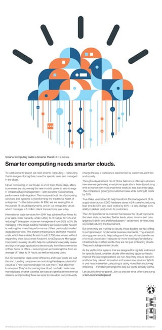 Smarter computing builds a Smarter Planet: 3 in a Series


Smarter computing needs smarter clouds.
To build a smarter planet, we need smarter computing—computing                                                                                                 change the way a company is experienced by customers, partners
that is designed for big data, tuned for speciﬁc tasks and managed                                                                                             and society.
in the cloud.
                                                                                                                                                               Through a development cloud, China Telecom is offering customers
Cloud computing, in particular, is a hot topic these days. Many                                                                                                new revenue-generating smartphone applications faster by reducing
businesses are discovering this new model’s power to step-change                                                                                               time to market from more than three weeks to less than three days.
IT infrastructure management—with benefits in economics,                                                                                                       The company is growing its customer base while cutting IT costs
performance and integration. The incorporation of cloud computing                                                                                              by 50%.
services and systems is transforming the traditional heart of                                                                                                  True Value used cloud to help transform the management of its
enterprise IT—the data center. At IBM, we are seeing this in                                                                                                   supply chain across 5,000 hardware stores in 54 countries, reducing
thousands of cloud deployments, and in our own public cloud,                                                                                                   lead time by 56% and back orders by 85%—a step change in its
which manages 4.5 million client transactions every day.                                                                                                       ability to deliver products to its customers.

International trade services ﬁrm GHY has achieved four times its                                                                                               The US Open tennis tournament harnesses the cloud to provide
prior data center capacity, while cutting its IT budget by 14% and                                                                                             the latest stats, schedules, Twitter feeds, video streams and data
reducing IT time spent on server management from 95% to 5%. By                                                                                                 graphics to both fans and broadcasters—as demand for resources
managing in the cloud, leading marketing services provider Acxiom                                                                                              skyrockets during the tournament.
is realizing ﬁve times the performance of their previously installed                                                                                           But while they are moving to clouds, these leaders are not willing
dedicated servers. This instant infrastructure allows for massive                                                                                              to compromise on fundamental business standards. They insist on
scale, which has enabled Acxiom to add 2,700 new servers without                                                                                               strong governance to help safeguard the security and resilience
expanding their data center footprint. And Signature Mortgage                                                                                                  of critical processes—despite far more sharing of underlying
Corporation is using cloud to help its customers to securely review                                                                                            infrastructure. In other words, they are not just embracing clouds.
and sign mortgage applications electronically from the convenience                                                                                             They are building smarter clouds.
of their home or ofﬁce—reducing loan-processing time from an                                                                                                   As the platform for systems that are designed for big data and tuned
average of 7 days to 24 hours, as well as reducing costs.                                                                                                      for speciﬁc tasks, smarter clouds offer exciting opportunities to
But consolidation, data center efﬁciency and lower costs are just                                                                                              improve the way organizations are run, how they ensure security
the start. Leading companies are unlocking the deeper potential of                                                                                             and how they unleash innovation and spawn new services. Which
                                                                                                                                                               is one reason smarter computing is doing more than improving
cloud as a new way to manage not just their IT but also their
                                                                                                                                                               efﬁciency—it’s helping change the way our world actually works.
businesses. They’re discovering how cloud can help create new
marketplaces, smarter business services and proﬁtable new revenue                                                                                              Let’s build a smarter planet. Join us and see what others are doing
streams. And providing these services to innovators can profoundly                                                                                             at ibm.com/smarterplanet




IBM, the IBM logo, ibm.com, Smarter Planet and the planet icon are trademarks of International Business Machines Corp., registered in many jurisdictions worldwide. A current list of IBM trademarks is available on the Web at www.ibm.com/legal/copytrade.shtml. © International Business Machines Corporation 2011.
 