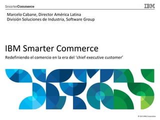 © 2013 IBM Corporation
IBM Smarter Commerce
Redefiniendo el comercio en la era del ‘chief executive customer’
Marcelo Cabane, Director América Latina
División Soluciones de Industria, Software Group
 