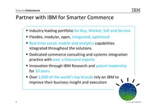 Partner with IBM for Smarter Commerce

     Industry leading portfolio for Buy, Market, Sell and Service
     Flexible, modular, open, integrated, optimized
     Real-time social, mobile and analytics capabilities
     integrated throughout the solutions
     Dedicated commerce consulting and systems integration
     practice with over a thousand experts
     Innovation through IBM Research and patent leadership
     for 20 years
     Over 2,000 of the world’s top brands rely on IBM to
     improve their business insight and execution



20                                                            © 2013 IBM Corporation
 