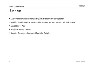 Back up

     Customer examples demonstrating what leaders are doing today
     Sparkler Customer Case Studies – color coded for Buy, Market, Sell and Service
     Questions To Ask
     Analyst Rankings Details
     Smarter Commerce Integrated Portfolio Details




21                                                                                    © 2013 IBM Corporation
 