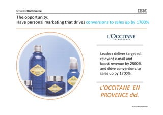 The opportunity:
Have personal marketing that drives conversions to sales up by 1700%




                                          Leaders deliver targeted,
                                          relevant e-mail and
                                          boost revenue by 2500%
                                          and drive conversions to
                                          sales up by 1700%.


                                          L’OCCITANE EN
                                          PROVENCE did.
                                                             © 2013 IBM Corporation
 