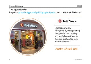 The opportunity:
Improve price image and pricing operations over the entire lifecycle




                                           Leaders grow key
                                           categories by incorporating
                                           shopper-focused pricing
                                           and markdown strategies
                                           that are localized to each
                                           individual store.


                                            Radio Shack did.

38                                                             © 2013 IBM Corporation
 