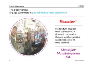 The opportunity:
Engage customers in a collaborative retail experience




                                          Leaders turn a typical
                                          retail business into a
                                          close-knit community
                                          through social networking
                                          capabilities across its
                                          retail channels.


                                             Moosejaw
                                           Mountaineering
                                               did.
42                                                            © 2013 IBM Corporation
 