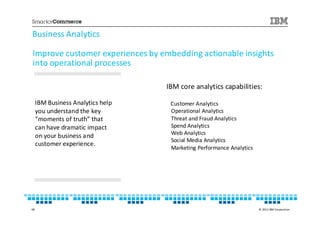 Business Analytics

Improve customer experiences by embedding actionable insights
into operational processes

                                   IBM core analytics capabilities:

     IBM Business Analytics help    Customer Analytics
     you understand the key         Operational Analytics
     “moments of truth” that        Threat and Fraud Analytics
     can have dramatic impact       Spend Analytics
     on your business and           Web Analytics
                                    Social Media Analytics
     customer experience.
                                    Marketing Performance Analytics




68                                                                    © 2013 IBM Corporation
 