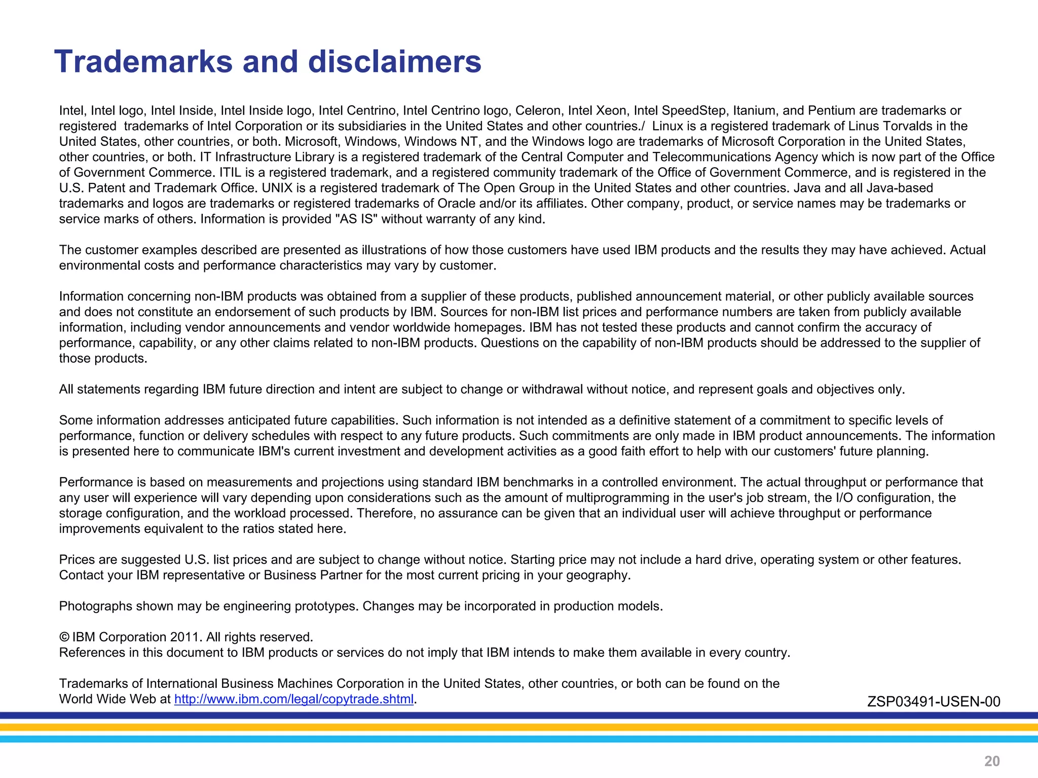 Trademarks and disclaimers
Intel, Intel logo, Intel Inside, Intel Inside logo, Intel Centrino, Intel Centrino logo, Celeron, Intel Xeon, Intel SpeedStep, Itanium, and Pentium are trademarks or
registered trademarks of Intel Corporation or its subsidiaries in the United States and other countries./ Linux is a registered trademark of Linus Torvalds in the
United States, other countries, or both. Microsoft, Windows, Windows NT, and the Windows logo are trademarks of Microsoft Corporation in the United States,
other countries, or both. IT Infrastructure Library is a registered trademark of the Central Computer and Telecommunications Agency which is now part of the Office
of Government Commerce. ITIL is a registered trademark, and a registered community trademark of the Office of Government Commerce, and is registered in the
U.S. Patent and Trademark Office. UNIX is a registered trademark of The Open Group in the United States and other countries. Java and all Java-based
trademarks and logos are trademarks or registered trademarks of Oracle and/or its affiliates. Other company, product, or service names may be trademarks or
service marks of others. Information is provided "AS IS" without warranty of any kind.

The customer examples described are presented as illustrations of how those customers have used IBM products and the results they may have achieved. Actual
environmental costs and performance characteristics may vary by customer.

Information concerning non-IBM products was obtained from a supplier of these products, published announcement material, or other publicly available sources
and does not constitute an endorsement of such products by IBM. Sources for non-IBM list prices and performance numbers are taken from publicly available
information, including vendor announcements and vendor worldwide homepages. IBM has not tested these products and cannot confirm the accuracy of
performance, capability, or any other claims related to non-IBM products. Questions on the capability of non-IBM products should be addressed to the supplier of
those products.

All statements regarding IBM future direction and intent are subject to change or withdrawal without notice, and represent goals and objectives only.

Some information addresses anticipated future capabilities. Such information is not intended as a definitive statement of a commitment to specific levels of
performance, function or delivery schedules with respect to any future products. Such commitments are only made in IBM product announcements. The information
is presented here to communicate IBM's current investment and development activities as a good faith effort to help with our customers' future planning.

Performance is based on measurements and projections using standard IBM benchmarks in a controlled environment. The actual throughput or performance that
any user will experience will vary depending upon considerations such as the amount of multiprogramming in the user's job stream, the I/O configuration, the
storage configuration, and the workload processed. Therefore, no assurance can be given that an individual user will achieve throughput or performance
improvements equivalent to the ratios stated here.

Prices are suggested U.S. list prices and are subject to change without notice. Starting price may not include a hard drive, operating system or other features.
Contact your IBM representative or Business Partner for the most current pricing in your geography.

Photographs shown may be engineering prototypes. Changes may be incorporated in production models.

© IBM Corporation 2011. All rights reserved.
References in this document to IBM products or services do not imply that IBM intends to make them available in every country.

Trademarks of International Business Machines Corporation in the United States, other countries, or both can be found on the
World Wide Web at http://www.ibm.com/legal/copytrade.shtml.                                                                                    ZSP03491-USEN-00



                                                                                                                                                                   20
 