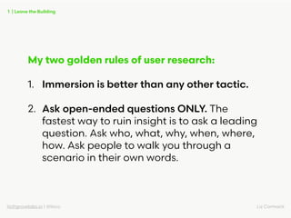 liz@grovelabs.io | @lizco Liz Cormack
My two golden rules of user research:
1. Immersion is better than any other tactic.
...
