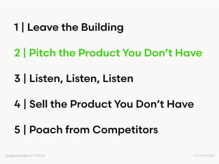liz@grovelabs.io | @lizco Liz Cormack
1 | Leave the Building
2 | Pitch the Product You Don’t Have
3 | Listen, Listen, List...