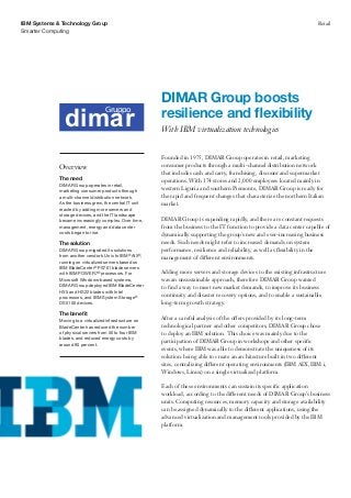 Smarter Computing
IBM Systems & Technology Group Retail
Founded in 1975, DIMAR Group operates in retail, marketing
consumer products through a multi-channel distribution network
that includes cash and carry, franchising, discount and supermarket
operations. With 174 stores and 2,000 employees located mainly in
western Liguria and southern Piemonte, DIMAR Group is ready for
the rapid and frequent changes that characterize the northern Italian
market.
DIMAR Group is expanding rapidly, and there are constant requests
from the business to the IT function to provide a data center capable of
dynamically supporting the group’s new and ever-increasing business
needs. Such needs might refer to increased demands on system
performance, resilience and reliability, as well as flexibility in the
management of different environments.
Adding more servers and storage devices to the existing infrastructure
was an unsustainable approach, therefore DIMAR Group wanted
to find a way to meet new market demands, to improve its business
continuity and disaster recovery options, and to enable a sustainable
long-term growth strategy.
After a careful analysis of the offers provided by its long-term
technological partner and other competitors, DIMAR Group chose
to deploy an IBM solution. This choice was mainly due to the
participation of DIMAR Group in workshops and other specific
events, where IBM was able to demonstrate the uniqueness of its
solution: being able to create an architecture built in two different
sites, centralizing different operating environments (IBM AIX, IBM i,
Windows, Linux) on a single virtualized platform.
Each of these environments can sustain its specific application
workload, according to the different needs of DIMAR Group’s business
units. Computing resources, memory capacity and storage availability
can be assigned dynamically to the different applications, using the
advanced virtualization and management tools provided by the IBM
platform.
DIMAR Group boosts
resilience and flexibility
With IBM virtualization technologies
Overview
The need
DIMAR Group operates in retail,
marketing consumer products through
a multi-channel distribution network.
As the business grew, the central IT unit
reacted by adding more servers and
storage devices, and the IT landscape
became increasingly complex. Over time,
management, energy and data center
costs began to rise.
The solution
DIMAR Group migrated its solutions
from another vendor’s Unix to IBM®
AIX®
,
running on virtualized servers based on
IBM BladeCenter®
PS701 blade servers
with IBM POWER7®
processors. For
Microsoft Windows-based systems,
DIMAR Group deployed IBM BladeCenter
HX5 and HS22 blades with Intel
processors, and IBM System Storage®
DS5100 devices.
The benefit
Moving to a virtualized infrastructure on
BladeCenter has reduced the number
of physical servers from 50 to four IBM
blades, and reduced energy costs by
around 90 percent.
dimardimar
Gruppo
 