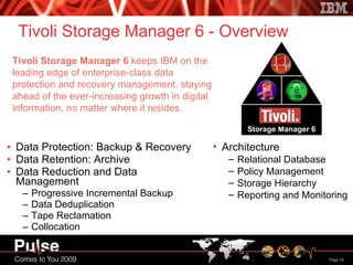 Tivoli Storage Manager 6 - Overview Data Protection: Backup & Recovery Data Retention: Archive Data Reduction and Data Management Progressive Incremental Backup Data Deduplication Tape Reclamation  Collocation Tivoli Storage Manager 6  keeps IBM on the leading edge of enterprise-class data protection and recovery management, staying ahead of the ever-increasing growth in digital information, no matter where it resides. Architecture Relational Database Policy Management Storage Hierarchy Reporting and Monitoring 