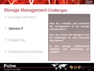 Storage Management  Challenges Leverage Information Optimize IT Mitigate Risk Enable Business Flexibility How do I simplify and centralize the management of my storage  infrastructure? How do I know the storage is not the bottleneck for user response time issues? Is the storage infrastructure available and performing as needed? 