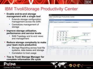 IBM TivoliStorage Productivity Center Enable end-to-end storage management with a single tool Extends storage configuration management across the SAN Centralizes management of storage Improve storage utilization, performance and service levels SAN Topology end to end views and management Reduce storage complexity to make your team more productive Storage Reporting across host file systems, data bases and storage Correlation to host usage Ties to Tivoli Storage Manager for complete information life cycle management 