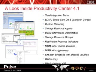 A Look Inside Productivity Center 4.1 Tivoli Integrated Portal LDAP, Single-Sign-On & Launch in Context Custom Reporting Storage Resource Agents Disk Performance Optimization Storage Resource Groups Replication Progress Indicators MGM with Practice Volumes MGM with Hyperswap GM both directions with practice volumes Global copy WebSphere on zOS 