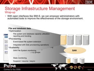Storage Infrastructure Management Wrap-up With open interfaces like SMI-S, we can empower administrators with automated tools to improve the effectiveness of the storage environment. SAN Fabric Provisioning Discovery and topology visualization Active zone configuration Optimization Port and inter-switch link performance monitoring Availability Predictive error detection / fault isolation SAN Disk Provisioning LUN allocation LUN assignment Integrated with Fabric provisioning Optimization Disk capacity utilization reporting / trending Best LUN analysis / recommendation Availability I/O rates and path busy Cache utilization Replication Provisioning Local and remote replication configuration Automated source / target matching Cross-device consistency groups Availability State monitoring Suspend / resume / resync File and database data Optimization File system and database capacity utilization reporting and trending Provisioning Event-based file system extension Integrated with Disk provisioning operations Availability SAN File System monitoring 