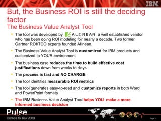 The tool was developed by  , a well established vendor who has been doing ROI modeling for nearly a decade. Two former Gartner ROI/TCO experts founded Alinean. The Business Value Analyst Tool is  customized  for IBM products and customized to YOUR environment The business case  reduces the time to build effective cost justifications  down from weeks to days The  process is fast and NO CHARGE The tool identifies  measurable ROI metrics The tool generates easy-to-read and  customize reports  in both Word and PowerPoint formats The  IBM Business Value Analyst Tool   helps YOU  make a more informed business decision But, the Business ROI is still the deciding factor The Business Value Analyst Tool 