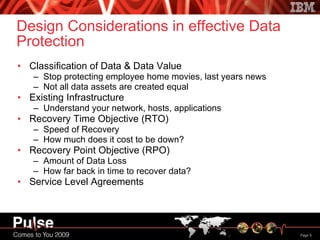 Design Considerations in effective Data Protection Classification of Data & Data Value Stop protecting employee home movies, last years news Not all data assets are created equal Existing Infrastructure Understand your network, hosts, applications Recovery Time Objective (RTO) Speed of Recovery How much does it cost to be down? Recovery Point Objective (RPO) Amount of Data Loss How far back in time to recover data? Service Level Agreements 