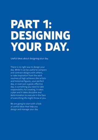 Part 1:
Designing
your day.
Useful ideas about designing your day.
There is no right way to design your
day. While it can be useful to compare
and contrast designs with others,
or take inspiration from the work
routines of high achievers like artists
and historical figures, your perfect
day, or even just a good, effective
day, is something you need to take
responsibility for creating. It takes
a plan and it takes discipline and
determination to execute in the face
of everything life might throw at you.
	We are going to start with a look
at useful ideas that help you
design and manage your day.
 