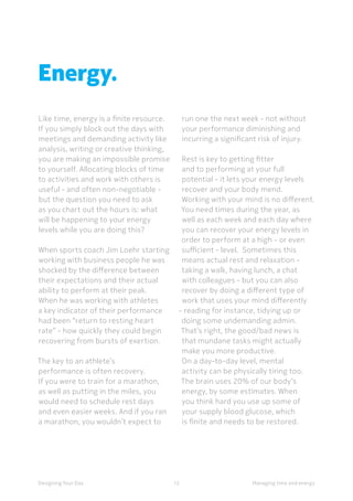 12Designing Your Day
Energy.
Like time, energy is a finite resource.
If you simply block out the days with
meetings and demanding activity like
analysis, writing or creative thinking,
you are making an impossible promise
to yourself. Allocating blocks of time
to activities and work with others is
useful - and often non-negotiable -
but the question you need to ask
as you chart out the hours is: what
will be happening to your energy
levels while you are doing this?
When sports coach Jim Loehr starting
working with business people he was
shocked by the difference between
their expectations and their actual
ability to perform at their peak.
When he was working with athletes
a key indicator of their performance
had been “return to resting heart
rate” - how quickly they could begin
recovering from bursts of exertion.
The key to an athlete’s
performance is often recovery.
If you were to train for a marathon,
as well as putting in the miles, you
would need to schedule rest days
and even easier weeks. And if you ran
a marathon, you wouldn’t expect to
run one the next week - not without
your performance diminishing and
incurring a significant risk of injury.
Rest is key to getting fitter
and to performing at your full
potential - it lets your energy levels
recover and your body mend.
Working with your mind is no different.
You need times during the year, as
well as each week and each day where
you can recover your energy levels in
order to perform at a high - or even
sufficient - level.  Sometimes this
means actual rest and relaxation -
taking a walk, having lunch, a chat
with colleagues - but you can also
recover by doing a different type of
work that uses your mind differently
- reading for instance, tidying up or
doing some undemanding admin.
That’s right, the good/bad news is
that mundane tasks might actually
make you more productive.
On a day-to-day level, mental
activity can be physically tiring too.
The brain uses 20% of our body’s
energy, by some estimates. When
you think hard you use up some of
your supply blood glucose, which
is finite and needs to be restored.
Managing time and energy
 