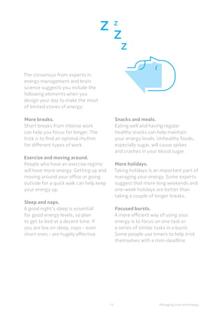 13 Managing time and energy
The consensus from experts in
energy management and brain
science suggests you include the
following elements when you
design your day to make the most
of limited stores of energy:
More breaks.
Short breaks from intense work
can help you focus for longer. The
trick is to find an optimal rhythm
for different types of work.
	Exercise and moving around.
People who have an exercise regime
will have more energy. Getting up and
moving around your office or going
outside for a quick walk can help keep
your energy up.
Sleep and naps.
A good night’s sleep is essential
for good energy levels, so plan
to get to bed at a decent time. If
you are low on sleep, naps - even
short ones - are hugely effective.  
Snacks and meals.
Eating well and having regular
healthy snacks can help maintain
your energy levels. Unhealthy foods,
especially sugar, will cause spikes
and crashes in your blood sugar.
More holidays.
Taking holidays is an important part of
managing your energy. Some experts
suggest that more long weekends and
one-week holidays are better than
taking a couple of longer breaks.
Focused bursts.
A more efficient way of using your
energy is to focus on one task or
a series of similar tasks in a burst.
Some people use timers to help trick
themselves with a mini-deadline.
 