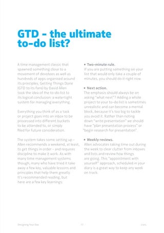 17Designing Your Day
GTD - the ultimate
to-do list?
A time management classic that
spawned something close to a
movement of devotees as well as
hundreds of apps organised around
its principles, Getting Things Done
(GTD to its fans) by David Allen
took the idea of the to-do list to
its logical conclusion: a watertight
system for managing everything.
Everything you think of as a task
or project goes into an inbox to be
processed into different buckets
to be attended to, or simply
filed for future consideration.
The system takes some setting up -
Allen recommends a weekend, at least,
to get things in order - and requires
discipline to make it work. As with
many time management systems
though, many who have tried it take
away a few key, valuable lessons and
principles that help them greatly.
It’s recommended reading, but
here are a few key learnings:
• 	Two-minute rule.
If you are putting something on your
list that would only take a couple of
minutes, you should do it right now.
•  	Next action.
The emphasis should always be on
asking “what next”? Adding a whole
project to your to-do list is sometimes
unrealistic and can become a mental
block, because it’s too big to tackle
you avoid it. Rather than noting
down “write presentation” we should
have “plan presentation process” or
“begin research for presentation”.
•  	Weekly reviews.
Allen advocates taking time out during
the week to clear clutter from inboxes
and lists and review how things
are going. This “appointment with
yourself” approach, scheduled in your
diary is a great way to keep any week
on track.
Lists
 