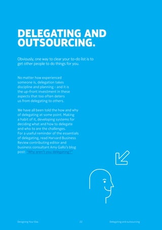 22Designing Your Day
Delegating and
outsourcing.
Obviously, one way to clear your to-do list is to
get other people to do things for you.
No matter how experienced
someone is, delegation takes
discipline and planning - and it is
the up-front investment in these
aspects that too often deters
us from delegating to others.
We have all been told the how and why
of delegating at some point. Making
a habit of it, developing systems for
deciding what and how to delegate
and who to are the challenges.
For a useful reminder of the essentials
of delegating, read Harvard Business
Review contributing editor and
business consultant Amy Gallo’s blog
post: “Why aren’t you delegating?”
Delegating and outsourcing
 