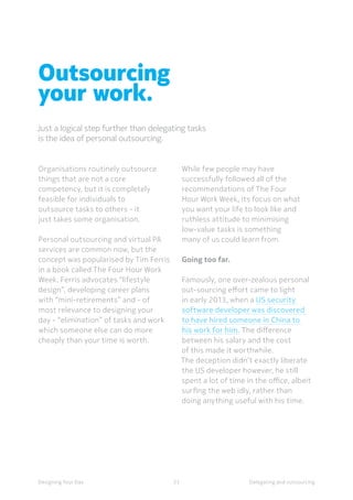 23Designing Your Day
Outsourcing
your work.
Just a logical step further than delegating tasks
is the idea of personal outsourcing.
Delegating and outsourcing
Organisations routinely outsource
things that are not a core
competency, but it is completely
feasible for individuals to
outsource tasks to others - it
just takes some organisation.
Personal outsourcing and virtual PA
services are common now, but the
concept was popularised by Tim Ferris
in a book called The Four Hour Work
Week. Ferris advocates “lifestyle
design”, developing career plans
with “mini-retirements” and - of
most relevance to designing your
day - “elimination” of tasks and work
which someone else can do more
cheaply than your time is worth.
While few people may have
successfully followed all of the
recommendations of The Four
Hour Work Week, its focus on what
you want your life to look like and
ruthless attitude to minimising
low-value tasks is something
many of us could learn from.
Going too far.
Famously, one over-zealous personal
out-sourcing effort came to light
in early 2013, when a US security
software developer was discovered
to have hired someone in China to
his work for him. The difference
between his salary and the cost
of this made it worthwhile.
The deception didn’t exactly liberate
the US developer however, he still
spent a lot of time in the office, albeit
surfing the web idly, rather than
doing anything useful with his time.
 