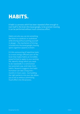 24Designing Your Day Habits
Habits.
Habits are why you can do something
like listen to a podcast or audiobook
while driving without putting yourself
in danger - the mechanism of driving
is locked into the basal ganglia, leaving
spare cognitive capacity to listen.
	It’s this outsourcing of repetitive tasks
to a more energy-efficient part of the
brain that makes habits an incredibly
powerful tool to apply to your working
life. Identify things which you need
to do repeatedly in a constrained
but automatic way, and make them
habits. Research suggests that habit
formation can take a long time -
months in most cases - but building
the right patterns into your day allows
you to do so without committing
much effort into the process.
A habit is a process which has been repeated often enough to
root itself in the brain (the basal ganglia, to be precise) meaning
it can be performed without much conscious effort.
 