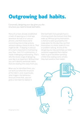 Designing Your Day
Outgrowing bad habits.
Habits
Many of us have already established
a habit of opening our e-mail app
whenever we look at or use our
phones, and that means we’re
committing time to that activity
without making a choice to do so. That
might be OK - if dipping in and out
of e-mail is important in maintaining
your ﬂow - but if it’s a distraction, it
needs challenging and breaking. That’s
why the review stage of designing
your day is so important. Without that
you can’t identify and break habits
that are stealing time away from you.
	
	When you’ve identified them, you
can work out what the structure
of the habit is and, in particular,
what triggers the behaviour.
Once you know that, you can
grow a new habit to replace it.
	One bad habit many people have is
checking emails the moment that they
wake up. Without giving themselves
a chance to wake up properly and
make plans for the day they can find
themselves in a minor state of crisis
or problem-solving. At one of the
designing your day workshops we held,
someone suggested that a better
habit to grow would be spending
a little time reading some articles
they had saved on their tablet.
Conversely, designing your day gives you the
structure you need to break bad habits.
 