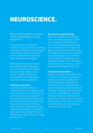 28Designing Your Day Neuroscience
Neuroscience.
We are in the middle of a revolution
in the understanding of how our
brains work.
As neuroscience - a field which
combines several disciplines, including
psychology, chemistry and philosophy
- expands what we know about our
brains, the lessons are beginning
to be applied in the workplace.
We have gathered some insights
that will be helpful in designing
your day. To find out more about
this fascinating subject, take a
look at Your Brain at Work, by
Dr David Rock and Thinking Fast
and Slow by Daniel Kahneman.
Thinking is expensive
As discussed in the section on
managing time and energy, the brain
uses about 20% of our blood glucose
each day, most being consumed by
the prefrontal cortex, a small section
at the front of your brain responsible
for conscious thought. When you
think hard about something you use
up glucose and deplete your ability to
think about other things. The more
decisions you make, the harder it gets
to make them.
We need to complete things
One of the reasons that finishing
tasks - or reading books, or articles
- is so satisfying is that it closes a
loop. Leave something undone and
your mind will return to it again and
again, burning more precious energy.
This applies as much to an unfinished
expense report as to an email that
needs a reply, or a bulb that needs
replacing at home. This is the reason
why so many of us love lists, or more
precisely, ticking items off on lists.
Toward and away modes
The brain has two basic mental states
- “toward” and “away”. The former is
positive, open and engaged, while
“away” is negative, defensive and
withdrawn. If you feel threatened or
too stressed, your ability to think well
is limited. Asking yourself which state
you are in during different times of
the day can help you control this. If
you are in an “away” state and need to
think clearly or creatively, you should
do anything you can to change your
mood to a “toward” state.
 