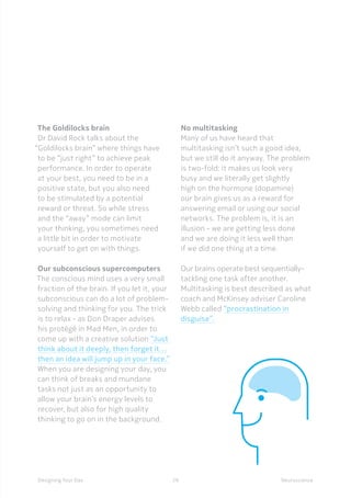 29Designing Your Day
The Goldilocks brain
Dr David Rock talks about the
“Goldilocks brain” where things have
to be “just right” to achieve peak
performance. In order to operate
at your best, you need to be in a
positive state, but you also need
to be stimulated by a potential
reward or threat. So while stress
and the “away” mode can limit
your thinking, you sometimes need
a little bit in order to motivate
yourself to get on with things.
Our subconscious supercomputers
The conscious mind uses a very small
fraction of the brain. If you let it, your
subconscious can do a lot of problem-
solving and thinking for you. The trick
is to relax - as Don Draper advises
his protégé in Mad Men, in order to
come up with a creative solution “Just
think about it deeply, then forget it…
then an idea will jump up in your face.”
When you are designing your day, you
can think of breaks and mundane
tasks not just as an opportunity to
allow your brain’s energy levels to
recover, but also for high quality
thinking to go on in the background.
No multitasking
Many of us have heard that
multitasking isn’t such a good idea,
but we still do it anyway. The problem
is two-fold: it makes us look very
busy and we literally get slightly
high on the hormone (dopamine)
our brain gives us as a reward for
answering email or using our social
networks. The problem is, it is an
illusion - we are getting less done
and we are doing it less well than
if we did one thing at a time.
Our brains operate best sequentially-
tackling one task after another.
Multitasking is best described as what
coach and McKinsey adviser Caroline
Webb called “procrastination in
disguise”.
Neuroscience
 