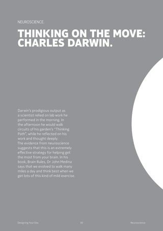 30Designing Your Day Neuroscience
Thinking on the move:
Charles Darwin.
Darwin’s prodigious output as
a scientist relied on lab work he
performed in the morning. In
the afternoon he would walk
circuits of his garden’s “Thinking
Path”, while he reflected on his
work and thought deeply.
The evidence from neuroscience
suggests that this is an extremely
effective strategy for helping get
the most from your brain. In his
book, Brain Rules, Dr John Medina
says that we evolved to walk many
miles a day and think best when we
get lots of this kind of mild exercise.
Neuroscience.
 