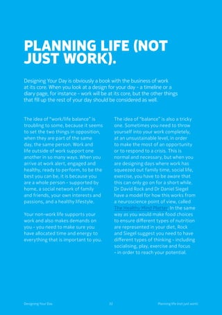 Planning life (not
just work).
Designing Your Day is obviously a book with the business of work
at its core. When you look at a design for your day - a timeline or a
diary page, for instance - work will be at its core, but the other things
that fill up the rest of your day should be considered as well.
The idea of “work/life balance” is
troubling to some, because it seems
to set the two things in opposition,
when they are part of the same
day, the same person. Work and
life outside of work support one
another in so many ways. When you
arrive at work alert, engaged and
healthy, ready to perform, to be the
best you can be, it is because you
are a whole person - supported by
home, a social network of family
and friends, your own interests and
passions, and a healthy lifestyle.
Your non-work life supports your
work and also makes demands on
you - you need to make sure you
have allocated time and energy to
everything that is important to you.
The idea of “balance” is also a tricky
one. Sometimes you need to throw
yourself into your work completely,
at an unsustainable level, in order
to make the most of an opportunity
or to respond to a crisis. This is
normal and necessary, but when you
are designing days where work has
squeezed out family time, social life,
exercise, you have to be aware that
this can only go on for a short while.
Dr David Rock and Dr Daniel Siegel
have a model for how this works from
a neuroscience point of view, called
The Healthy Mind Platter. In the same
way as you would make food choices
to ensure different types of nutrition
are represented in your diet, Rock
and Siegel suggest you need to have
different types of thinking - including
socialising, play, exercise and focus
- in order to reach your potential.
32Designing Your Day Planning life (not just work)
 