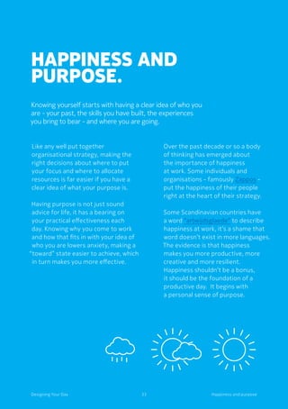 Happiness and
purpose.
Knowing yourself starts with having a clear idea of who you
are - your past, the skills you have built, the experiences
you bring to bear - and where you are going.
Like any well put together
organisational strategy, making the
right decisions about where to put
your focus and where to allocate
resources is far easier if you have a
clear idea of what your purpose is.
	Having purpose is not just sound
advice for life, it has a bearing on
your practical effectiveness each
day. Knowing why you come to work
and how that fits in with your idea of
who you are lowers anxiety, making a
“toward” state easier to achieve, which
in turn makes you more effective.
Over the past decade or so a body
of thinking has emerged about
the importance of happiness
at work. Some individuals and
organisations - famously Zappos -
put the happiness of their people
right at the heart of their strategy.
Some Scandinavian countries have
a word “arbeijdsglaede” to describe
happiness at work, it’s a shame that
word doesn’t exist in more languages.
The evidence is that happiness
makes you more productive, more
creative and more resilient.
Happiness shouldn’t be a bonus,
it should be the foundation of a
productive day.  It begins with
a personal sense of purpose.
Happiness and purpose33Designing Your Day
 