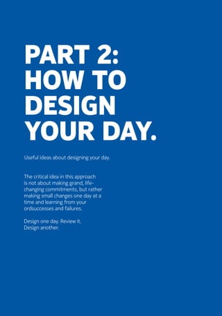 Part 2:
How to
design
your day.
Useful ideas about designing your day.
The critical idea in this approach
is not about making grand, life-
changing commitments, but rather
making small changes one day at a
time and learning from your
ordsuccesses and failures.
	Design one day. Review it.
Design another.
 