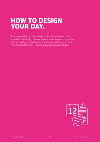 36Designing Your Day
How to design
your day.
	The days quickly turn into weeks and months until you find
yourself in a radically different place than when you started, but
without setting yourself up for the sense of failure - and likely
project abandonment - that a sweeping resolution brings.
36Designing Your Day How to design your day
 