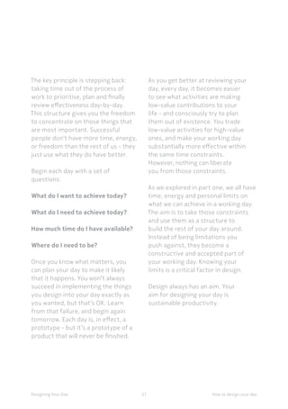 37Designing Your Day
The key principle is stepping back:
taking time out of the process of
work to prioritise, plan and finally
review effectiveness day-by-day.
This structure gives you the freedom
to concentrate on those things that
are most important. Successful
people don’t have more time, energy,
or freedom than the rest of us - they
just use what they do have better.
	
Begin each day with a set of
questions:
 
What do I want to achieve today? 
What do I need to achieve today?
	How much time do I have available?
 
Where do I need to be?
	Once you know what matters, you
can plan your day to make it likely
that it happens. You won’t always
succeed in implementing the things
you design into your day exactly as
you wanted, but that’s OK. Learn
from that failure, and begin again
tomorrow. Each day is, in effect, a
prototype - but it’s a prototype of a
product that will never be finished.
How to design your day
As you get better at reviewing your
day, every day, it becomes easier
to see what activities are making
low-value contributions to your
life - and consciously try to plan
them out of existence. You trade
low-value activities for high-value
ones, and make your working day
substantially more effective within
the same time constraints. 
However, nothing can liberate
you from those constraints.
As we explored in part one, we all have
time, energy and personal limits on
what we can achieve in a working day.
The aim is to take those constraints
and use them as a structure to
build the rest of your day around.
Instead of being limitations you
push against, they become a
constructive and accepted part of
your working day. Knowing your
limits is a critical factor in design.
	
Design always has an aim. Your
aim for designing your day is
sustainable productivity.
 