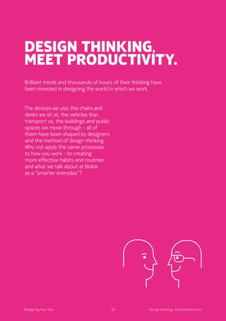 38Designing Your Day
Design thinking,
meet productivity.
The devices we use, the chairs and
desks we sit at, the vehicles that
transport us, the buildings and public
spaces we move through - all of
them have been shaped by designers
and the method of design thinking.
Why not apply the same processes
to how you work - to creating
more effective habits and routines
and what we talk about at Nokia
as a “smarter everyday”?
Brilliant minds and thousands of hours of their thinking have
been invested in designing the world in which we work.
38Designing Your Day Design thinking, meet productivity
 