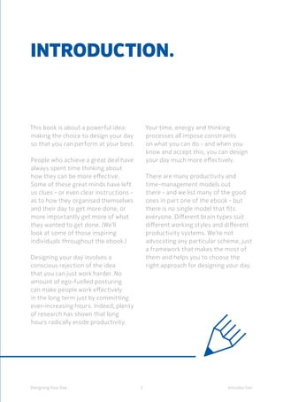 3Designing Your Day Introduction
Introduction.
This book is about a powerful idea:
making the choice to design your day
so that you can perform at your best.
People who achieve a great deal have
always spent time thinking about
how they can be more effective.
Some of these great minds have left
us clues - or even clear instructions -
as to how they organised themselves
and their day to get more done, or
more importantly get more of what
they wanted to get done. (We’ll
look at some of those inspiring
individuals throughout the ebook.)
	Designing your day involves a
conscious rejection of the idea
that you can just work harder. No
amount of ego-fuelled posturing
can make people work effectively
in the long term just by committing
ever-increasing hours. Indeed, plenty
of research has shown that long
hours radically erode productivity.
Your time, energy and thinking
processes all impose constraints
on what you can do - and when you
know and accept this, you can design
your day much more effectively.
	There are many productivity and
time-management models out
there - and we list many of the good
ones in part one of the ebook - but
there is no single model that fits
everyone. Different brain types suit
different working styles and different
productivity systems. We’re not
advocating any particular scheme, just
a framework that makes the most of
them and helps you to choose the
right approach for designing your day.
 